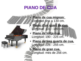 PIANO DE CUA
● Piano de cua mignon:
Longitud: fins a 130 cm.
● Piano d'un quart de cua.
Longitud: 131 - 189 cm.
● Piano de mitja cua.
Longitud: 190 - 225 cm.
● Piano de tres quarts de cua.
Longitud: 226 - 255 cm.
● Piano de gran cua.
Longitud: més de 256 cm.
 