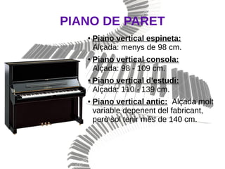 PIANO DE PARET
● Piano vertical espineta:
Alçada: menys de 98 cm.
● Piano vertical consola:
Alçada: 98 - 109 cm.
● Piano vertical d'estudi:
Alçada: 110 - 139 cm.
● Piano vertical antic: Alçada molt
variable depenent del fabricant,
però sol tenir més de 140 cm.
 