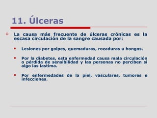11. Úlceras
 La causa más frecuente de úlceras crónicas es la
escasa circulación de la sangre causada por:
 Lesiones por golpes, quemaduras, rozaduras u hongos.
 Por la diabetes, esta enfermedad causa mala circulación
o pérdida de sensibilidad y las personas no perciben si
algo las lastima.
 Por enfermedades de la piel, vasculares, tumores e
infecciones.
 