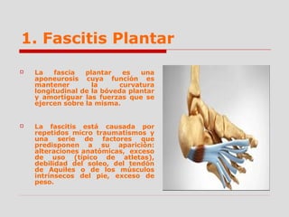 1. Fascitis Plantar
 La fascia plantar es una
aponeurosis cuya función es
mantener la curvatura
longitudinal de la bóveda plantar
y amortiguar las fuerzas que se
ejercen sobre la misma.
 La fascitis está causada por
repetidos micro traumatismos y
una serie de factores que
predisponen a su aparición:
alteraciones anatómicas, exceso
de uso (típico de atletas),
debilidad del soleo, del tendón
de Aquiles o de los músculos
intrínsecos del pie, exceso de
peso.
 