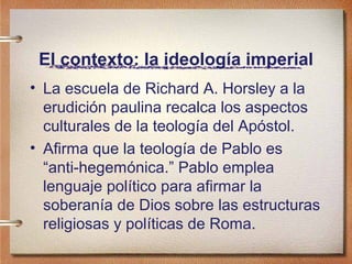 El contexto: la ideología imperial
• La escuela de Richard A. Horsley a la
erudición paulina recalca los aspectos
culturales de la teología del Apóstol.
• Afirma que la teología de Pablo es
“anti-hegemónica.” Pablo emplea
lenguaje político para afirmar la
soberanía de Dios sobre las estructuras
religiosas y políticas de Roma.
 