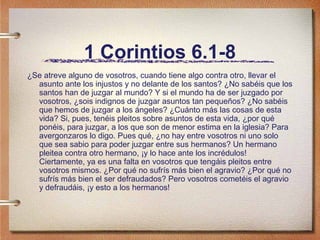 1 Corintios 6.1-8
¿Se atreve alguno de vosotros, cuando tiene algo contra otro, llevar el
asunto ante los injustos y no delante de los santos? ¿No sabéis que los
santos han de juzgar al mundo? Y si el mundo ha de ser juzgado por
vosotros, ¿sois indignos de juzgar asuntos tan pequeños? ¿No sabéis
que hemos de juzgar a los ángeles? ¿Cuánto más las cosas de esta
vida? Si, pues, tenéis pleitos sobre asuntos de esta vida, ¿por qué
ponéis, para juzgar, a los que son de menor estima en la iglesia? Para
avergonzaros lo digo. Pues qué, ¿no hay entre vosotros ni uno solo
que sea sabio para poder juzgar entre sus hermanos? Un hermano
pleitea contra otro hermano, ¡y lo hace ante los incrédulos!
Ciertamente, ya es una falta en vosotros que tengáis pleitos entre
vosotros mismos. ¿Por qué no sufrís más bien el agravio? ¿Por qué no
sufrís más bien el ser defraudados? Pero vosotros cometéis el agravio
y defraudáis, ¡y esto a los hermanos!
 