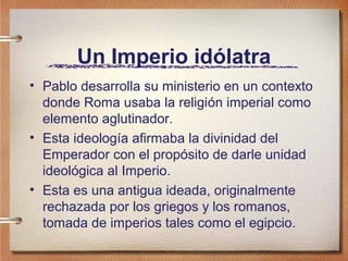 Un Imperio idólatra
• Pablo desarrolla su ministerio en un contexto
donde Roma usaba la religión imperial como
elemento aglutinador.
• Esta ideología afirmaba la divinidad del
Emperador con el propósito de darle unidad
ideológica al Imperio.
• Esta es una antigua ideada, originalmente
rechazada por los griegos y los romanos,
tomada de imperios tales como el egipcio.
 
