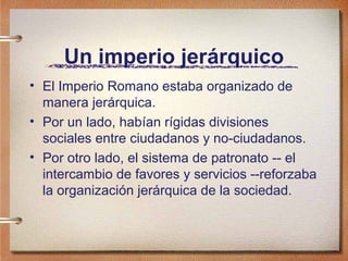 Un imperio jerárquico
• El Imperio Romano estaba organizado de
manera jerárquica.
• Por un lado, habían rígidas divisiones
sociales entre ciudadanos y no-ciudadanos.
• Por otro lado, el sistema de patronato -- el
intercambio de favores y servicios --reforzaba
la organización jerárquica de la sociedad.
 