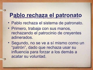 Pablo rechaza el patronato
• Pablo rechaza el sistema de patronato.
• Primero, trabaja con sus manos,
rechazando el patrocinio de creyentes
adinerados.
• Segundo, no se ve a sí mismo como un
“patrón”, dado que rechaza usar su
influencia para forzar a los demás a
acatar su voluntad.
 