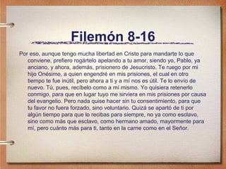 Filemón 8-16
Por eso, aunque tengo mucha libertad en Cristo para mandarte lo que
conviene, prefiero rogártelo apelando a tu amor, siendo yo, Pablo, ya
anciano, y ahora, además, prisionero de Jesucristo. Te ruego por mi
hijo Onésimo, a quien engendré en mis prisiones, el cual en otro
tiempo te fue inútil, pero ahora a ti y a mí nos es útil. Te lo envío de
nuevo. Tú, pues, recíbelo como a mí mismo. Yo quisiera retenerlo
conmigo, para que en lugar tuyo me sirviera en mis prisiones por causa
del evangelio. Pero nada quise hacer sin tu consentimiento, para que
tu favor no fuera forzado, sino voluntario. Quizá se apartó de ti por
algún tiempo para que lo recibas para siempre, no ya como esclavo,
sino como más que esclavo, como hermano amado, mayormente para
mí, pero cuánto más para ti, tanto en la carne como en el Señor.
 