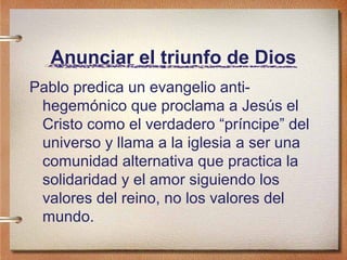 Anunciar el triunfo de Dios
Pablo predica un evangelio anti-
hegemónico que proclama a Jesús el
Cristo como el verdadero “príncipe” del
universo y llama a la iglesia a ser una
comunidad alternativa que practica la
solidaridad y el amor siguiendo los
valores del reino, no los valores del
mundo.
 