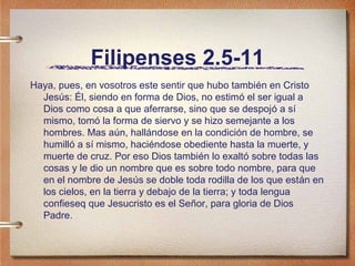 Filipenses 2.5-11
Haya, pues, en vosotros este sentir que hubo también en Cristo
Jesús: Él, siendo en forma de Dios, no estimó el ser igual a
Dios como cosa a que aferrarse, sino que se despojó a sí
mismo, tomó la forma de siervo y se hizo semejante a los
hombres. Mas aún, hallándose en la condición de hombre, se
humilló a sí mismo, haciéndose obediente hasta la muerte, y
muerte de cruz. Por eso Dios también lo exaltó sobre todas las
cosas y le dio un nombre que es sobre todo nombre, para que
en el nombre de Jesús se doble toda rodilla de los que están en
los cielos, en la tierra y debajo de la tierra; y toda lengua
confieseq que Jesucristo es el Señor, para gloria de Dios
Padre.
 