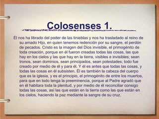 Colosenses 1.
Él nos ha librado del poder de las tinieblas y nos ha trasladado al reino de
su amado Hijo, en quien tenemos redención por su sangre, el perdón
de pecados. Cristo es la imagen del Dios invisible, el primogénito de
toda creación, porque en él fueron creadas todas las cosas, las que
hay en los cielos y las que hay en la tierra, visibles e invisibles; sean
tronos, sean dominios, sean principados, sean potestades; todo fue
creado por medio de él y para él. Y él es antes que todas las cosas, y
todas las cosas en él subsisten. Él es también la cabeza del cuerpo
que es la iglesia, y es el principio, el primogénito de entre los muertos,
para que en todo tenga la preeminencia, porque al Padre agradó que
en él habitara toda la plenitud, y por medio de él reconciliar consigo
todas las cosas, así las que están en la tierra como las que están en
los cielos, haciendo la paz mediante la sangre de su cruz.
 