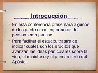 Introducción
• En esta conferencia presentará algunos
de los puntos más importantes del
pensamiento paulino.
• Para facilitar el estudio, trataré de
indicar cuáles son los eruditos que
avanzan las ideas particulares sobre la
vida, el ministerio y el pensamiento del
Apóstol.
 
