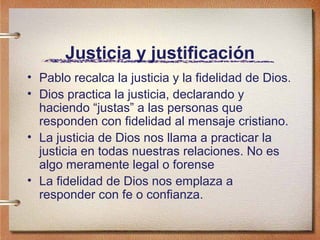 Justicia y justificación
• Pablo recalca la justicia y la fidelidad de Dios.
• Dios practica la justicia, declarando y
haciendo “justas” a las personas que
responden con fidelidad al mensaje cristiano.
• La justicia de Dios nos llama a practicar la
justicia en todas nuestras relaciones. No es
algo meramente legal o forense
• La fidelidad de Dios nos emplaza a
responder con fe o confianza.
 