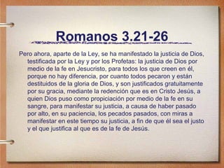 Romanos 3.21-26
Pero ahora, aparte de la Ley, se ha manifestado la justicia de Dios,
testificada por la Ley y por los Profetas: la justicia de Dios por
medio de la fe en Jesucristo, para todos los que creen en él,
porque no hay diferencia, por cuanto todos pecaron y están
destituidos de la gloria de Dios, y son justificados gratuitamente
por su gracia, mediante la redención que es en Cristo Jesús, a
quien Dios puso como propiciación por medio de la fe en su
sangre, para manifestar su justicia, a causa de haber pasado
por alto, en su paciencia, los pecados pasados, con miras a
manifestar en este tiempo su justicia, a fin de que él sea el justo
y el que justifica al que es de la fe de Jesús.
 