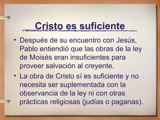 Cristo es suficiente
• Después de su encuentro con Jesús,
Pablo entiendió que las obras de la ley
de Moisés eran insuficientes para
proveer salvación al creyente.
• La obra de Cristo sí es suficiente y no
necesita ser suplementada con la
observancia de la ley ni con otras
prácticas religiosas (judías o paganas).
 