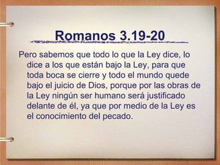 Romanos 3.19-20
Pero sabemos que todo lo que la Ley dice, lo
dice a los que están bajo la Ley, para que
toda boca se cierre y todo el mundo quede
bajo el juicio de Dios, porque por las obras de
la Ley ningún ser humano será justificado
delante de él, ya que por medio de la Ley es
el conocimiento del pecado.
 