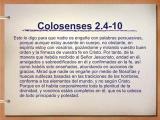 Colosenses 2.4-10
Esto lo digo para que nadie os engañe con palabras persuasivas,
porque aunque estoy ausente en cuerpo, no obstante, en
espíritu estoy con vosotros, gozándome y mirando vuestro buen
orden y la firmeza de vuestra fe en Cristo. Por tanto, de la
manera que habéis recibido al Señor Jesucristo, andad en él,
arraigados y sobreedificados en él y confirmados en la fe, así
como habéis sido enseñados, abundando en acciones de
gracias. Mirad que nadie os engañe por medio de filosofías y
huecas sutilezas basadas en las tradiciones de los hombres,
conforme a los elementos del mundo, y no según Cristo.
Porque en él habita corporalmente toda la plenitud de la
divinidad, y vosotros estáis completos en él, que es la cabeza
de todo principado y potestad.
 