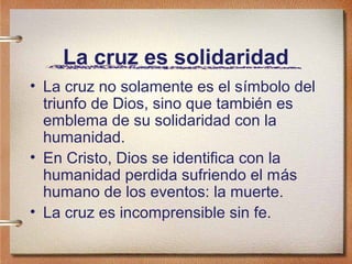 La cruz es solidaridad
• La cruz no solamente es el símbolo del
triunfo de Dios, sino que también es
emblema de su solidaridad con la
humanidad.
• En Cristo, Dios se identifica con la
humanidad perdida sufriendo el más
humano de los eventos: la muerte.
• La cruz es incomprensible sin fe.
 
