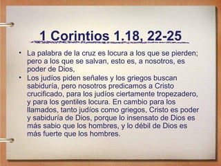 1 Corintios 1.18, 22-25
• La palabra de la cruz es locura a los que se pierden;
pero a los que se salvan, esto es, a nosotros, es
poder de Dios,
• Los judíos piden señales y los griegos buscan
sabiduría, pero nosotros predicamos a Cristo
crucificado, para los judíos ciertamente tropezadero,
y para los gentiles locura. En cambio para los
llamados, tanto judíos como griegos, Cristo es poder
y sabiduría de Dios, porque lo insensato de Dios es
más sabio que los hombres, y lo débil de Dios es
más fuerte que los hombres.
 
