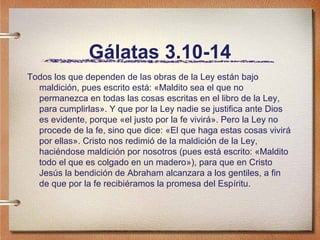 Gálatas 3.10-14
Todos los que dependen de las obras de la Ley están bajo
maldición, pues escrito está: «Maldito sea el que no
permanezca en todas las cosas escritas en el libro de la Ley,
para cumplirlas». Y que por la Ley nadie se justifica ante Dios
es evidente, porque «el justo por la fe vivirá». Pero la Ley no
procede de la fe, sino que dice: «El que haga estas cosas vivirá
por ellas». Cristo nos redimió de la maldición de la Ley,
haciéndose maldición por nosotros (pues está escrito: «Maldito
todo el que es colgado en un madero»), para que en Cristo
Jesús la bendición de Abraham alcanzara a los gentiles, a fin
de que por la fe recibiéramos la promesa del Espíritu.
 
