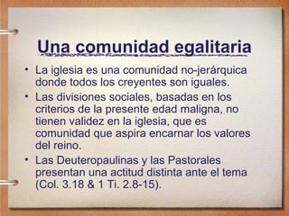 Una comunidad egalitaria
• La iglesia es una comunidad no-jerárquica
donde todos los creyentes son iguales.
• Las divisiones sociales, basadas en los
criterios de la presente edad maligna, no
tienen validez en la iglesia, que es
comunidad que aspira encarnar los valores
del reino.
• Las Deuteropaulinas y las Pastorales
presentan una actitud distinta ante el tema
(Col. 3.18 & 1 Ti. 2.8-15).
 