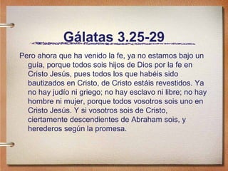 Gálatas 3.25-29
Pero ahora que ha venido la fe, ya no estamos bajo un
guía, porque todos sois hijos de Dios por la fe en
Cristo Jesús, pues todos los que habéis sido
bautizados en Cristo, de Cristo estáis revestidos. Ya
no hay judío ni griego; no hay esclavo ni libre; no hay
hombre ni mujer, porque todos vosotros sois uno en
Cristo Jesús. Y si vosotros sois de Cristo,
ciertamente descendientes de Abraham sois, y
herederos según la promesa.
 