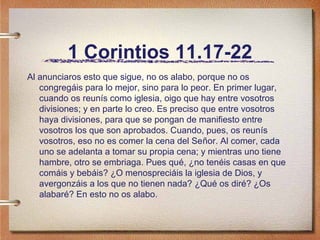 1 Corintios 11.17-22
Al anunciaros esto que sigue, no os alabo, porque no os
congregáis para lo mejor, sino para lo peor. En primer lugar,
cuando os reunís como iglesia, oigo que hay entre vosotros
divisiones; y en parte lo creo. Es preciso que entre vosotros
haya divisiones, para que se pongan de manifiesto entre
vosotros los que son aprobados. Cuando, pues, os reunís
vosotros, eso no es comer la cena del Señor. Al comer, cada
uno se adelanta a tomar su propia cena; y mientras uno tiene
hambre, otro se embriaga. Pues qué, ¿no tenéis casas en que
comáis y bebáis? ¿O menospreciáis la iglesia de Dios, y
avergonzáis a los que no tienen nada? ¿Qué os diré? ¿Os
alabaré? En esto no os alabo.
 