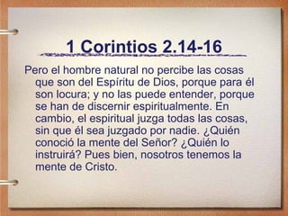 1 Corintios 2.14-16
Pero el hombre natural no percibe las cosas
que son del Espíritu de Dios, porque para él
son locura; y no las puede entender, porque
se han de discernir espiritualmente. En
cambio, el espiritual juzga todas las cosas,
sin que él sea juzgado por nadie. ¿Quién
conoció la mente del Señor? ¿Quién lo
instruirá? Pues bien, nosotros tenemos la
mente de Cristo.
 
