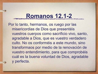 Romanos 12.1-2
Por lo tanto, hermanos, os ruego por las
misericordias de Dios que presentéis
vuestros cuerpos como sacrificio vivo, santo,
agradable a Dios, que es vuestro verdadero
culto. No os conforméis a este mundo, sino
transformaos por medio de la renovación de
vuestro entendimiento, para que comprobéis
cuál es la buena voluntad de Dios, agradable
y perfecta.
 