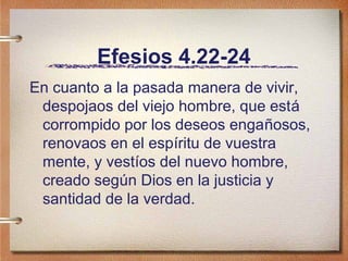 Efesios 4.22-24
En cuanto a la pasada manera de vivir,
despojaos del viejo hombre, que está
corrompido por los deseos engañosos,
renovaos en el espíritu de vuestra
mente, y vestíos del nuevo hombre,
creado según Dios en la justicia y
santidad de la verdad.
 