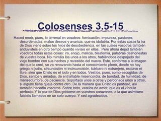 Colosenses 3.5-15
Haced morir, pues, lo terrenal en vosotros: fornicación, impureza, pasiones
desordenadas, malos deseos y avaricia, que es idolatría. Por estas cosas la ira
de Dios viene sobre los hijos de desobediencia, en las cuales vosotros también
anduvisteis en otro tiempo cuando vivíais en ellas. Pero ahora dejad también
vosotros todas estas cosas: ira, enojo, malicia, blasfemia, palabras deshonestas
de vuestra boca. No mintáis los unos a los otros, habiéndoos despojado del
viejo hombre con sus hechos y revestido del nuevo. Este, conforme a la imagen
del que lo creó, se va renovando hasta el conocimiento pleno, donde no hay
griego ni judío, circuncisión ni incircuncisión, bárbaro ni extranjero, esclavo ni
libre, sino que Cristo es el todo y en todos. Vestíos, pues, como escogidos de
Dios, santos y amados, de entrañable misericordia, de bondad, de humildad, de
mansedumbre, de paciencia. Soportaos unos a otros y perdonaos unos a otros,
si alguno tiene queja contra otro. De la manera que Cristo os perdonó, así
también hacedlo vosotros. Sobre todo, vestíos de amor, que es el vínculo
perfecto. Y la paz de Dios gobierne en vuestros corazones, a la que asimismo
fuisteis llamados en un solo cuerpo. Y sed agradecidos.
 
