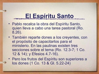 El Espíritu Santo
• Pablo recalca la obra del Espíritu Santo,
quien lleva a cabo una tarea pastoral (Ro.
8.26).
• También reparte dones a los creyentes, con
el propósito de capacitarlos para el
ministerio. En las paulinas existen tres
secciones sobre el tema (Ro. 12.3-7; 1 Co.
12 & 14); y Efesios 4.7-16).
• Pero los frutos del Espíritu son superiores a
los dones (1 Co. 13 & Gl. 5.22-24)
 