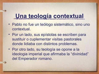 Una teología contextual
• Pablo no fue un teólogo sistemático, sino uno
contextual.
• Por un lado, sus epístolas se escriben para
sustituir o cuplementar visitas pastorales
donde lidiaba con distintos problemas.
• Por otro lado, su teología se opone a la
ideologia imperial que afirmaba la “divinidad”
del Emperador romano.
 