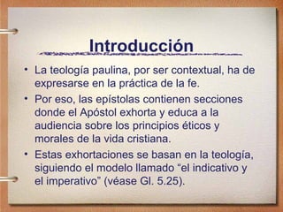 Introducción
• La teología paulina, por ser contextual, ha de
expresarse en la práctica de la fe.
• Por eso, las epístolas contienen secciones
donde el Apóstol exhorta y educa a la
audiencia sobre los principios éticos y
morales de la vida cristiana.
• Estas exhortaciones se basan en la teología,
siguiendo el modelo llamado “el indicativo y
el imperativo” (véase Gl. 5.25).
 