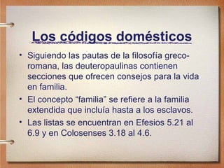 Los códigos domésticos
• Siguiendo las pautas de la filosofía greco-
romana, las deuteropaulinas contienen
secciones que ofrecen consejos para la vida
en familia.
• El concepto “familia” se refiere a la familia
extendida que incluía hasta a los esclavos.
• Las listas se encuentran en Efesios 5.21 al
6.9 y en Colosenses 3.18 al 4.6.
 