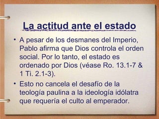 La actitud ante el estado
• A pesar de los desmanes del Imperio,
Pablo afirma que Dios controla el orden
social. Por lo tanto, el estado es
ordenado por Dios (véase Ro. 13.1-7 &
1 Ti. 2.1-3).
• Esto no cancela el desafío de la
teología paulina a la ideología idólatra
que requería el culto al emperador.
 