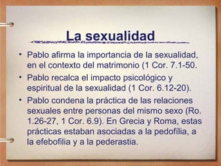 La sexualidad
• Pablo afirma la importancia de la sexualidad,
en el contexto del matrimonio (1 Cor. 7.1-50.
• Pablo recalca el impacto psicológico y
espiritual de la sexualidad (1 Cor. 6.12-20).
• Pablo condena la práctica de las relaciones
sexuales entre personas del mismo sexo (Ro.
1.26-27, 1 Cor. 6.9). En Grecia y Roma, estas
prácticas estaban asociadas a la pedofília, a
la efebofilia y a la pederastia.
 