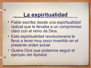 La espiritualidad
• Pablo escribe desde una espiritualidad
radical que le llevaba a un compromiso
claro con el reino de Dios.
• Esta espiritualidad revolucionaria le
lleva a tener muy poco invertido en el
presente orden social.
• Quiera Dios que podamos seguir el
ejemplo del Apóstol.
 