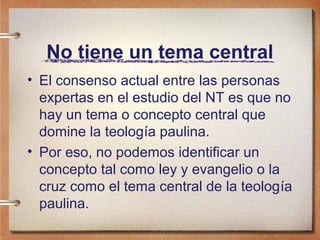 No tiene un tema central
• El consenso actual entre las personas
expertas en el estudio del NT es que no
hay un tema o concepto central que
domine la teología paulina.
• Por eso, no podemos identificar un
concepto tal como ley y evangelio o la
cruz como el tema central de la teología
paulina.
 