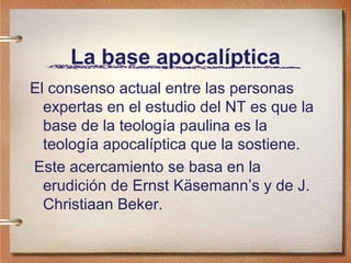 La base apocalíptica
El consenso actual entre las personas
expertas en el estudio del NT es que la
base de la teología paulina es la
teología apocalíptica que la sostiene.
Este acercamiento se basa en la
erudición de Ernst Käsemann’s y de J.
Christiaan Beker.
 