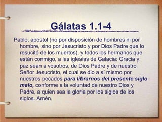 Gálatas 1.1-4
Pablo, apóstol (no por disposición de hombres ni por
hombre, sino por Jesucristo y por Dios Padre que lo
resucitó de los muertos), y todos los hermanos que
están conmigo, a las iglesias de Galacia: Gracia y
paz sean a vosotros, de Dios Padre y de nuestro
Señor Jesucristo, el cual se dio a sí mismo por
nuestros pecados para librarnos del presente siglo
malo, conforme a la voluntad de nuestro Dios y
Padre, a quien sea la gloria por los siglos de los
siglos. Amén.
 