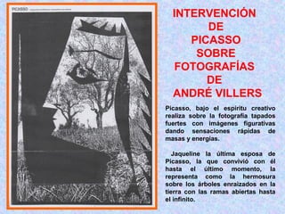 INTERVENCIÓN 
DE 
PICASSO 
SOBRE 
FOTOGRAFÍAS 
DE 
ANDRÉ VILLERS 
Picasso, bajo el espíritu creativo 
realiza sobre la fotografía tapados 
fuertes con imágenes figurativas 
dando sensaciones rápidas de 
masas y energías. 
Jaqueline la última esposa de 
Picasso, la que convivió con él 
hasta el último momento, la 
representa como la hermosura 
sobre los árboles enraizados en la 
tierra con las ramas abiertas hasta 
el infinito. 
 