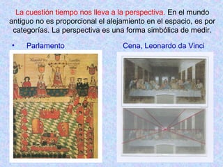 La cuestión tiempo nos lleva a la perspectiva. En el mundo 
antiguo no es proporcional el alejamiento en el espacio, es por 
categorías. La perspectiva es una forma simbólica de medir. 
• Parlamento Cena, Leonardo da Vinci 
 