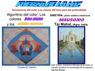 Sensaciones del color. Los valores del tono para dar profundidad. 
Algoritmo del color. Los 
colores 
y los 
Cuadro B. Santín. 
SIMETRÍA: placer estético intelectual 
Taj Mahal, (Agra, India) 
Sah Yahán, Soberano Mongol de la India, lo 
mandó construir en homenaje de su esposa 
Muntaz-Mahal. 
 
