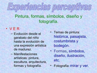 Pintura, formas, símbolos, diseño y 
fotografía. 
• V E R 
– Evolución desde el 
garabato del niño 
hasta la evolución de 
una expresión artística 
de madurez. 
– Manifestaciones 
artísticas: pintura, 
escultura, arquitectura, 
formas y fotografía. 
• Temas de pintura: 
histórica, paisajista, 
costumbrista y 
bodegón. 
• Formas, símbolos, 
diseño, ilustración, 
etc. 
• Fotografía: mirar y ver. 
 
