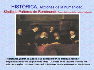 HISTÓRICA. Acciones de la humanidad. 
Síndicos Pañeros de Rembrandt. Controladores de la calidad del paño. 
Rembrandt, pintor holandés, sus composiciones clásicas son los 
magistrales retratos. El punto de vista (l.h.) está en la tapa de la mesa los 
seis personajes oscuros con cuellos blancos están inmersos en su función. 
 