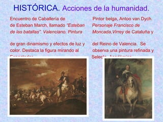 HISTÓRICA. Acciones de la humanidad. 
Encuentro de Caballería de Pintor belga, Antoo van Dych. 
de Esteban March, llamado “Esteban Personaje Francisco de 
de las batallas”. Valenciano. Pintura Moncada,Virrey de Cataluña y 
de gran dinamismo y efectos de luz y del Reino de Valencia. Se 
color. Destaca la figura mirando al observa una pintura refinada y 
Espectador. Selecta. Académica. 
 