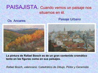 PAISAJISTA. Cuando vemos un paisaje nos 
situamos en él. 
Os Ancares Paisaje Urbano 
La pintura de Rafael Bosch es de un gran contenido cromático 
tanto en las figuras como en sus paisajes. 
Rafael Bosch, valenciano. Catedrático de Dibujo, Pintor y Ceramista 
 