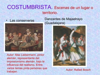 COSTUMBRISTA. Escenas de un lugar o 
territorio. 
• Las conserveras 
Danzantes de Majaelrayo 
(Guadalajara) 
Autor: Max Liebermann, pintor 
alemán, representante del 
impresionismo alemán, bajo la 
influencia del realismo. Entre 
varios temas pinta personas que 
trabajan. 
Autor: Rafael Bosch 
 
