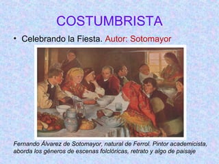 COSTUMBRISTA 
• Celebrando la Fiesta. Autor: Sotomayor 
Fernando Álvarez de Sotomayor, natural de Ferrol. Pintor academicista, 
aborda los géneros de escenas folclóricas, retrato y algo de paisaje 
 