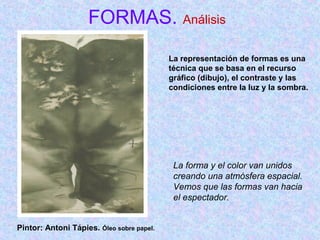 FORMAS. Análisis 
La representación de formas es una 
técnica que se basa en el recurso 
gráfico (dibujo), el contraste y las 
condiciones entre la luz y la sombra. 
La forma y el color van unidos 
creando una atmósfera espacial. 
Vemos que las formas van hacia 
el espectador. 
Pintor: Antoni Tápies. Óleo sobre papel. 
 