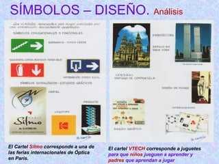 SÍMBOLOS – DISEÑO. Análisis 
El Cartel Silmo corresponde a una de 
las ferias internacionales de Óptica 
en Paris. 
El cartel VTECH corresponde a juguetes 
para que niños jueguen a aprender y 
padres que aprendan a jugar 
 